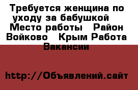 Требуется женщина по уходу за бабушкой  › Место работы ­ Район Войково - Крым Работа » Вакансии   